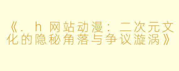 《.h网站动漫：二次元文化的隐秘角落与争议漩涡》