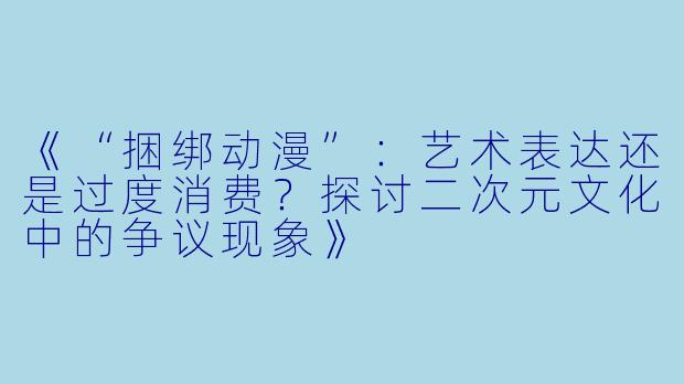 《“捆绑动漫”：艺术表达还是过度消费？探讨二次元文化中的争议现象》