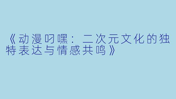 《动漫叼嘿：二次元文化的独特表达与情感共鸣》