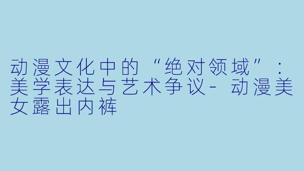 动漫文化中的“绝对领域”：美学表达与艺术争议-动漫美女露出内裤