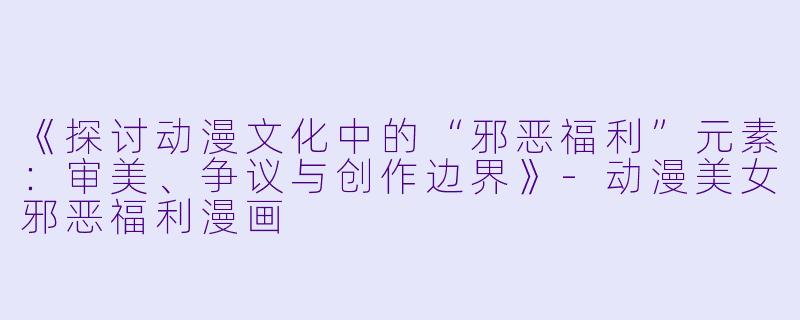 《探讨动漫文化中的“邪恶福利”元素：审美、争议与创作边界》-动漫美女邪恶福利漫画
