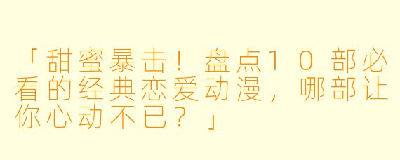 「甜蜜暴击！盘点10部必看的经典恋爱动漫，哪部让你心动不已？」