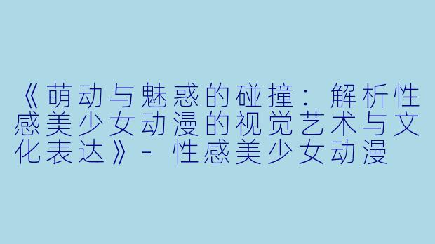 《萌动与魅惑的碰撞：解析性感美少女动漫的视觉艺术与文化表达》-性感美少女动漫
