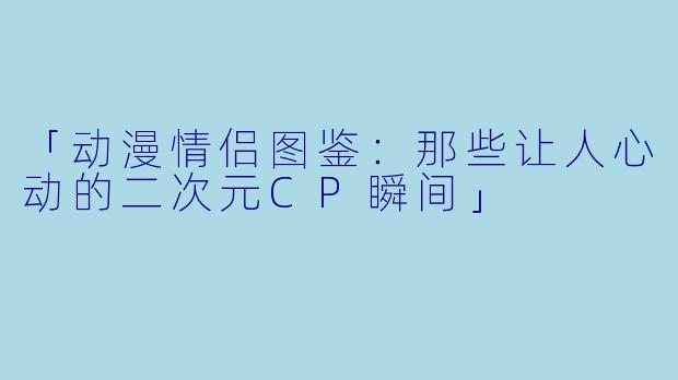 「动漫情侣图鉴：那些让人心动的二次元CP瞬间」