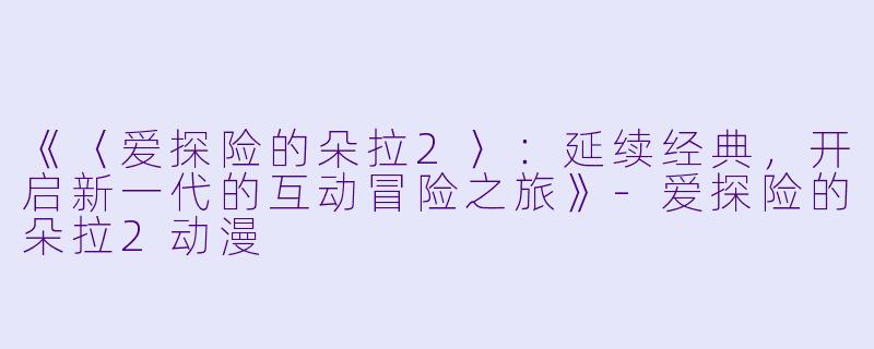 《〈爱探险的朵拉2〉：延续经典，开启新一代的互动冒险之旅》-爱探险的朵拉2动漫
