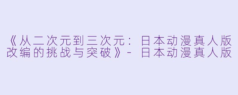 《从二次元到三次元：日本动漫真人版改编的挑战与突破》-日本动漫真人版