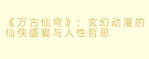 《万古仙穹》：玄幻动漫的仙侠盛宴与人性哲思