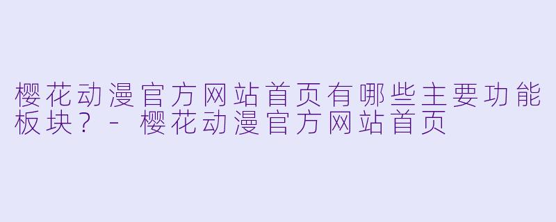 樱花动漫官方网站首页有哪些主要功能板块？-樱花动漫官方网站首页