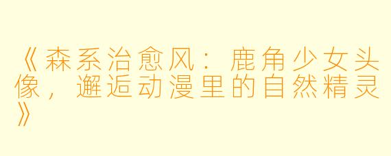 《森系治愈风：鹿角少女头像，邂逅动漫里的自然精灵》