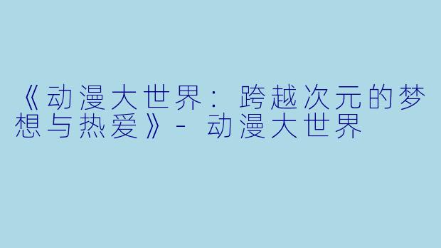 《动漫大世界：跨越次元的梦想与热爱》-动漫大世界
