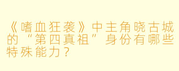 《嗜血狂袭》中主角晓古城的“第四真祖”身份有哪些特殊能力?