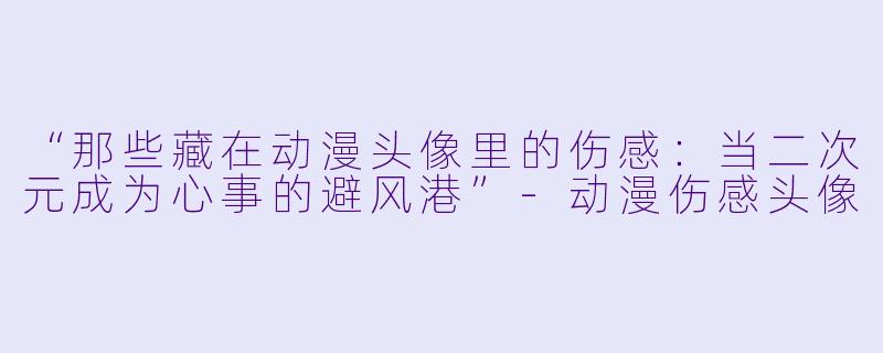 “那些藏在动漫头像里的伤感：当二次元成为心事的避风港”-动漫伤感头像