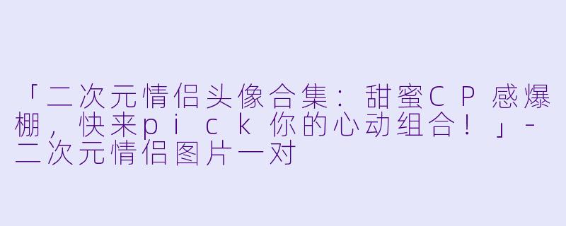 「二次元情侣头像合集：甜蜜CP感爆棚，快来pick你的心动组合！」-二次元情侣图片一对