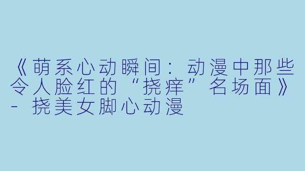 《萌系心动瞬间：动漫中那些令人脸红的“挠痒”名场面》-挠美女脚心动漫