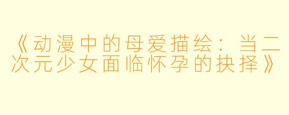 《动漫中的母爱描绘：当二次元少女面临怀孕的抉择》