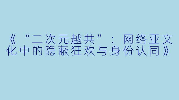 《“二次元越共”：网络亚文化中的隐蔽狂欢与身份认同》