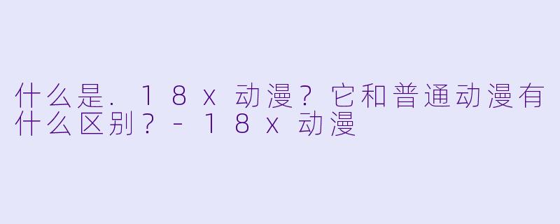 什么是.18x动漫？它和普通动漫有什么区别？-18x动漫