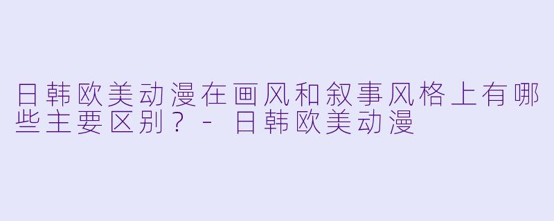 日韩欧美动漫在画风和叙事风格上有哪些主要区别？-日韩欧美动漫