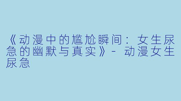 《动漫中的尴尬瞬间：女生尿急的幽默与真实》-动漫女生尿急