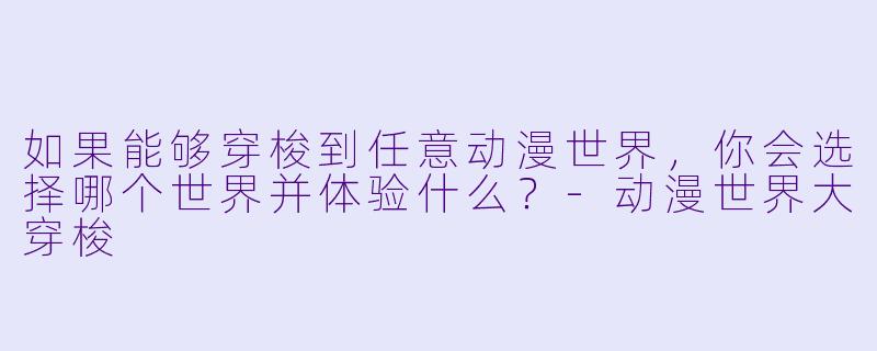 如果能够穿梭到任意动漫世界，你会选择哪个世界并体验什么？-动漫世界大穿梭