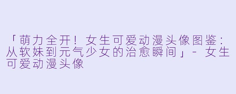 「萌力全开！女生可爱动漫头像图鉴：从软妹到元气少女的治愈瞬间」-女生可爱动漫头像