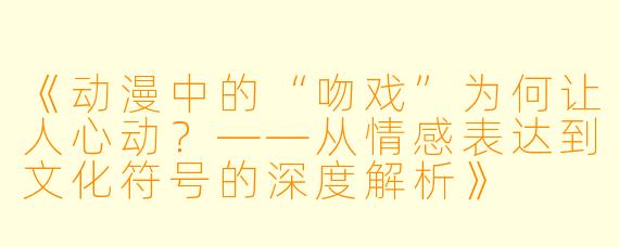 《动漫中的“吻戏”为何让人心动？——从情感表达到文化符号的深度解析》