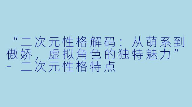 “二次元性格解码：从萌系到傲娇，虚拟角色的独特魅力”-二次元性格特点