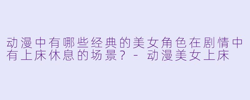 动漫中有哪些经典的美女角色在剧情中有上床休息的场景？-动漫美女上床