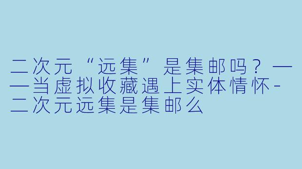 二次元“远集”是集邮吗？——当虚拟收藏遇上实体情怀-二次元远集是集邮么