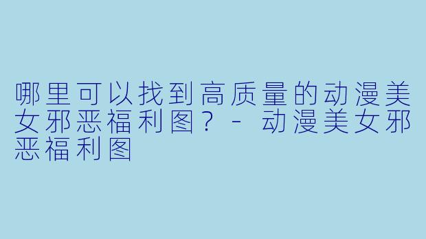 哪里可以找到高质量的动漫美女邪恶福利图?