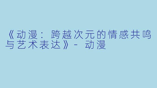 《动漫：跨越次元的情感共鸣与艺术表达》-动漫