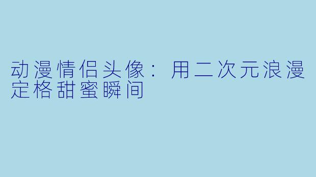 动漫情侣头像：用二次元浪漫定格甜蜜瞬间