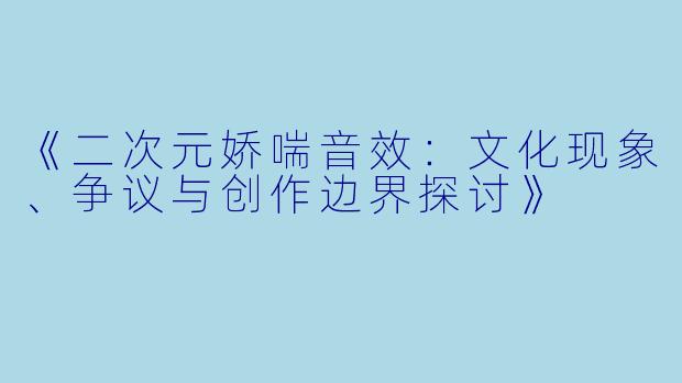 《二次元娇喘音效：文化现象、争议与创作边界探讨》