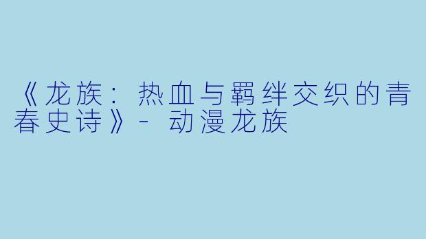 《龙族：热血与羁绊交织的青春史诗》-动漫龙族
