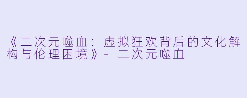 《二次元噬血：虚拟狂欢背后的文化解构与伦理困境》-二次元噬血