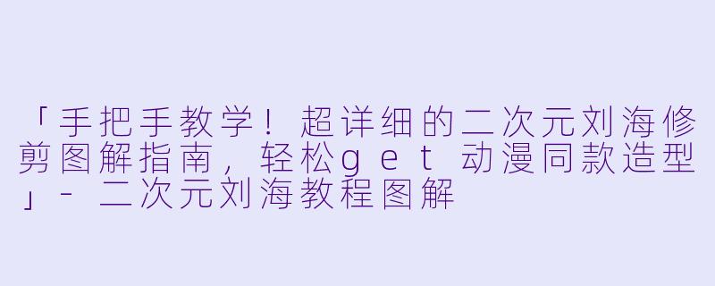「手把手教学！超详细的二次元刘海修剪图解指南，轻松get动漫同款造型」-二次元刘海教程图解