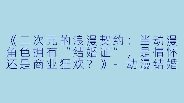 《二次元的浪漫契约：当动漫角色拥有“结婚证”，是情怀还是商业狂欢？》-动漫结婚证