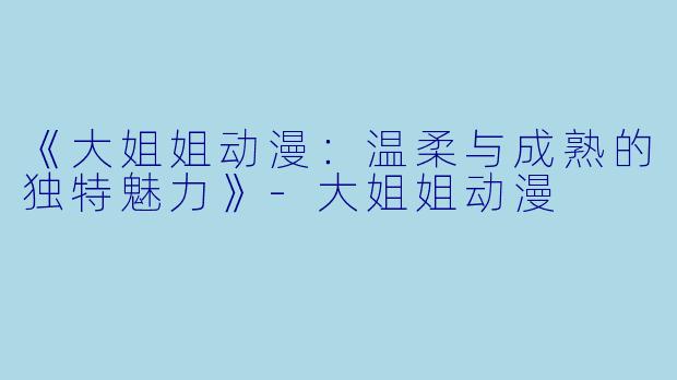 《大姐姐动漫：温柔与成熟的独特魅力》-大姐姐动漫