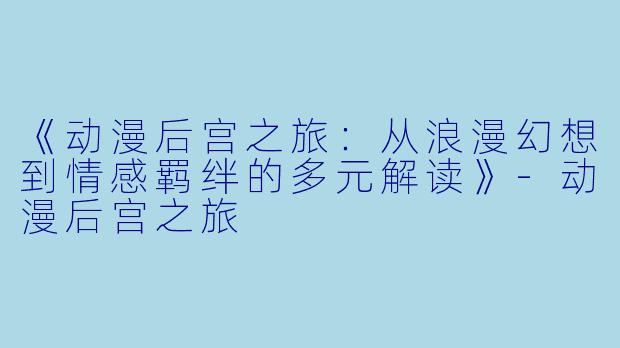 《动漫后宫之旅：从浪漫幻想到情感羁绊的多元解读》-动漫后宫之旅