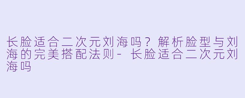 长脸适合二次元刘海吗？解析脸型与刘海的完美搭配法则-长脸适合二次元刘海吗