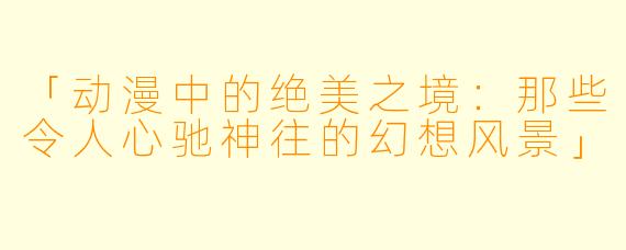 「动漫中的绝美之境：那些令人心驰神往的幻想风景」