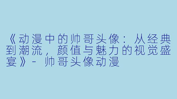 《动漫中的帅哥头像：从经典到潮流，颜值与魅力的视觉盛宴》-帅哥头像动漫
