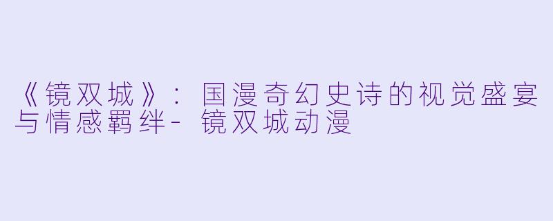 《镜双城》：国漫奇幻史诗的视觉盛宴与情感羁绊-镜双城动漫