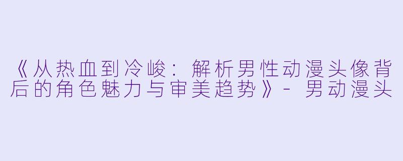 《从热血到冷峻：解析男性动漫头像背后的角色魅力与审美趋势》-男动漫头