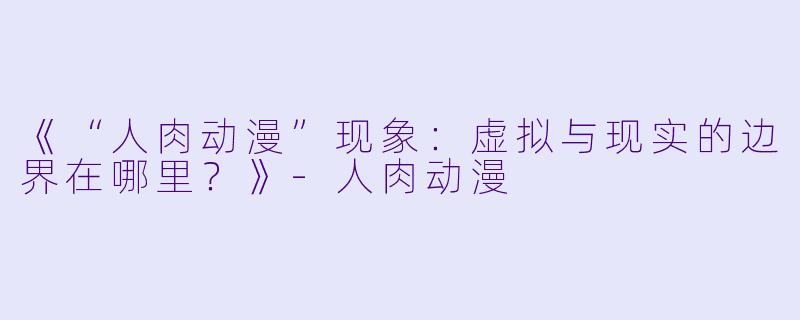 《“人肉动漫”现象：虚拟与现实的边界在哪里？》-人肉动漫