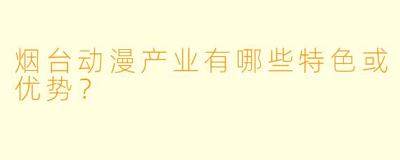 烟台动漫产业有哪些特色或优势？