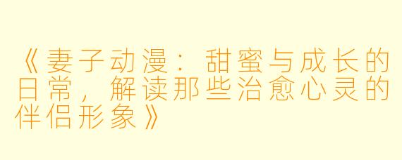 《妻子动漫：甜蜜与成长的日常，解读那些治愈心灵的伴侣形象》