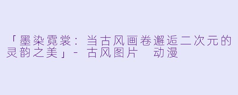 「墨染霓裳：当古风画卷邂逅二次元的灵韵之美」-古风图片 动漫