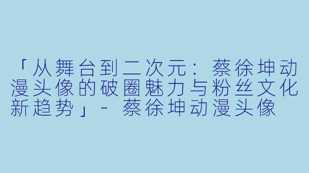 「从舞台到二次元：蔡徐坤动漫头像的破圈魅力与粉丝文化新趋势」-蔡徐坤动漫头像
