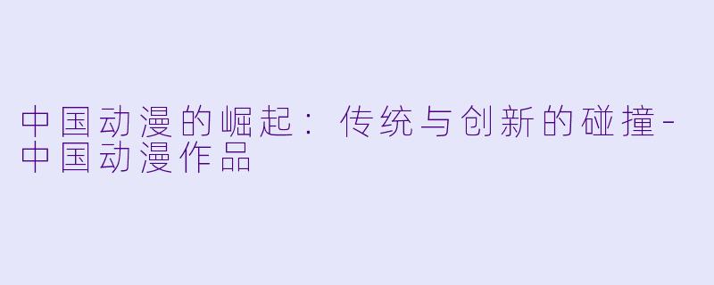 中国动漫的崛起：传统与创新的碰撞-中国动漫作品